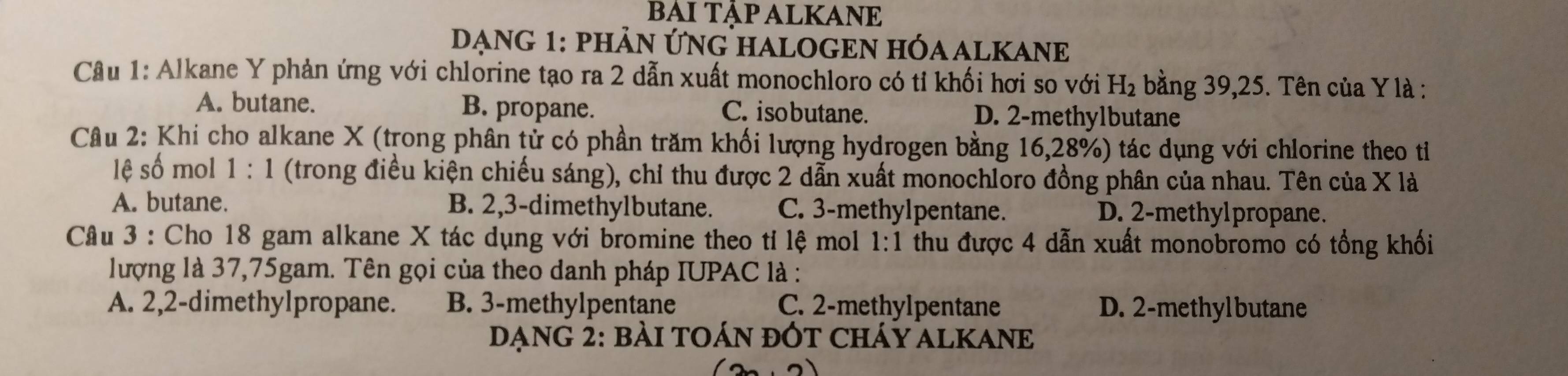 BAITẠP ALKANE
DẠNG 1: PHẢN ỨNG HALOGEN HÓAALKANE
Câu 1: Alkane Y phản ứng với chlorine tạo ra 2 dẫn xuất monochloro có tỉ khối hơi so với H_2 bằng 39, 25. Tên của Y là :
A. butane. B. propane. C. isobutane. D. 2 -methylbutane
Cầâu 2: Khi cho alkane X (trong phân tử có phần trăm khối lượng hydrogen bằng 16, 28%) tác dụng với chlorine theo tỉ
lệ số mol 1:1 (trong điều kiện chiếu sáng), chỉ thu được 2 dẫn xuất monochloro đồng phân của nhau. Tên của X là
A. butane. B. 2, 3 -dimethylbutane. C. 3 -methylpentane. D. 2 -methylpropane.
Câu 3 : Cho 18 gam alkane X tác dụng với bromine theo tỉ lệ mol 1:1 1 thu được 4 dẫn xuất monobromo có tổng khối
lượng là 37, 75gam. Tên gọi của theo danh pháp IUPAC là :
A. 2, 2 -dimethylpropane. B. 3 -methylpentane C. 2 -methylpentane D. 2 -methylbutane
DạnG 2: bài tOán đỚt cháY ALKANe