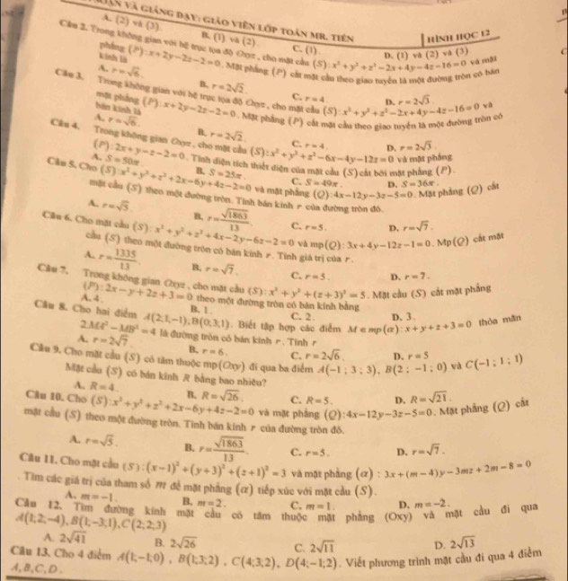 ên và giảng đạy: giáo viên lớp toàn mr. tiên HìNH HọC 12 C
A. (2) vλ (3). B. (1) và (2)
Cầu 2. Trong không gian với hệ trục tọa độ Oxyz , cho mặt cầu (S) :x^2+y^2+z^2-2x+4y-4z-16=0 Và mội
phdng
C. (1) D. (1) và (2) và (3)
kính là (P):x+2y-2z-2=0 Mặt phòng (P) cả một cầu theo giao tuyển là một đường tròn có bản
A. r=sqrt(6). r=2sqrt(2).
n,
Căm 3. Trung không gian với hệ trục tọa độ Cz , cho mặt cầu (P):x+2y-2z-2=0 Mặt phẳng (P) cát mặt cầu theo giao tuyện là một đường tròn có (S):x^2+y^2+z^2-2x+4y-4z-16=0
mạt phẳng
C. r=4 r=2sqrt(3) wà
bên kinh là
A, r=sqrt(6). n, r=2sqrt(2)
Câu 4. Trong không gian Cọz , cho mặt cầu 2x+y-z-2=0 Tinh diện tích thiết điện của mặt cầu (S) cát bởi mặt phẳng (P) (S):x^2+y^2+z^2-6x-4y-12z=0 r=4
(2) f_△ 
C.
D. r=2sqrt(3).
A. S=50π
và mặt pháng
Cân S. Cho (S):x^2+y^2+z^2+2x=6y+4z-2=0 B. S=25π . C. S=49π . D. S=36π .
và mặt phầng (Q):4x-12y-3z-5=0. Mặt phảng (Q) cất
một cầu (S) theo một đường tròn. Tinh bản kinh r có
A. r=sqrt(5). B. r= sqrt(1863)/13 
Cầu 6. Cho mặt cầu (S):x^2+y^2+z^2+4x-2y-6z-2=0 C. r=5. D. r=sqrt(7).
và mp(Q):3x+4y-12z-1=0.Mp(Q) cắt mặt
cầu (S) theo một đường tròn có bán kinh r. Tinh giá trị của r
A. r= 1335/13  B, r=sqrt(7). C. r=5. D. r=7.
Câu 7, Trong không gian Oxyz , cho mặt cầu (5): (P):2x-y+2z+3=0 theo một đường tròn có bán kính bằng
A. 4
x^2+y^2+(z+3)^2=5. Mặt cầu (S) cất mặt phẳng
Câu 8. Cho hai điểm A(2,1,-1),B(0,3,1) B. 1 . . Biết tập hợp các điểm M∈ mp(alpha ):x+y+z+3=0 thóa mǎn
C. 2. D. 3
2MA^2-MB^2=4
A. r=2sqrt(7) là đường trồn có bán kinh r. Tỉnh r
B. r=6. C. r=2sqrt(6). D. r=5
Cầu 9. Cho mặt cầu (S) có tăm thuộc mp(Oxy) đi qua ba điểm A(-1;3;3),B(2;-1;0) wà C(-1:1:1)
Mặt cầu (S) có bán kính R bằng bao nhiệu?
A. R=4
Câu 10. Cho (S):x^2+y^2+z^2+2x-6y+4z-2=0 B. R=sqrt(26). C. R=5. D. R=sqrt(21).
và mặt phẳng (Q): :4x-12y-3z-5=0. Mặt phẳng (Q) cắt
mặt cầu (S) theo một đường tròn. Tinh bán kinh r của đường tròn đồ
A. r=sqrt(5). B. r= sqrt(1863)/13 . C. r=5. D. r=sqrt(7).
Câu 11. Cho mặt cầu (S):(x-1)^2+(y+3)^2+(z+1)^2=3 và mặt phầng (ơ) : 3x+(m-4)y-3mz+2m-8=0
Tìm các giá trị của tham số π đề mặt phầng (α) tiếp xúc với mặt cầu (S).
A. m=-1. B. m=2. C. m=1. D. m=-2.
Cầu 12. Tìm đường kính mặt cầu có tâm thuộc mặt phẳng (Oxy) và mặt cầu đi qua
A(1;2;-4),B(1;-3;1),C(2;2;3)
A. 2sqrt(41) B. 2sqrt(26) C. 2sqrt(11) D.
Câu 13, Cho 4 điểm
A,B,C,D. A(1;-1;0),B(1;3;2),C(4;3;2),D(4;-1;2) Viết phương trình mặt cầu đi qua 4 điểm 2sqrt(13)