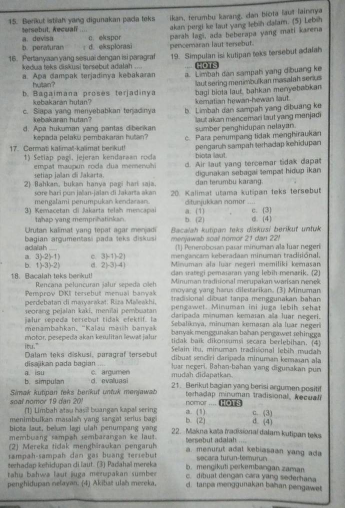 Berikut istilah yang digunakan pada teks ikan, terumbu karang, dan biota laut lainnya
tersebut, kecuali ....
akan pergi ke laut yang lebih dalam. (5) Lebih
a. devisa c. ekspor parah lagi, ada beberapa yang mati karena
b. peraturan : d. eksplorasi pencemaran laut tersebut.
16. Pertanyaan yang sesuai dengan isi paragraf 19. Simpulan isi kutipan teks tersebut adalah
kedua teks diskusi tersebut adalah .... HOTS
a. Apa dampak terjadinya kebakaran a. Limbah dan sampah yang dibuang ke
hutan?
laut sering menimbulkan masalah serius
b. Bagaimana proses terjadinya bagi biota laut, bahkan menyebabkan
kebakaran hutan?
kematian hewan-hewan laut.
c. Siapa yang menyebabkan terjadinya b. Limbah dan sampah yang dibuang ke
kebakaran hutan?
d. Apa hukuman yang pantas diberikan laut akan mencemari laut yang menjadi
sumber penghidupan nelayan.
kepada pelaku pembakaran hutan? c. Para penumpang tidak menghiraukan
17. Cermati kalimat-kalimat berikut! pengaruh sampah terhadap kehidupan
1) Setiap pagi, jejeran kendaraan roda biota laut.
empat maupun roda dua memenuhi d. Air laut yang tercemar tidak dapat
setiap jalan di Jakarta. digunakan sebagai tempat hidup ikan
2) Bahkan, bukan hanya pagi hari saja. dan terumbu karang.
sore hari pun jalan-jalan di Jakarta akan 20. Kalimat utama kutipan teks tersebut
mengalami penumpukan kendaraan. ditunjukkan nomor
3) Kemacetan di Jakarta telah mencapai a. (1) c. (3)
tahap yang memprihatinkan. b. (2) d. (4)
Urutan kalimat yang tepat agar menjadi Bacalah kutipan teks diskusi berikut untuk
bagian argumentasi pada teks diskusi menjawab soal nomor 21 dan 22!
adalah .... (1) Penerobosan pasar minuman ala luar negeri
a. 3)-2)-1) c. 3)-1)-2) mengancam keberadaan minuman tradisional,
b. 1)-3)-2) d. 2)-3)-4) Minuman ala luar negeri memiliki kemasan
18. Bacalah teks berikut! dan srategi pemasaran yang lebih menarik. (2)
Rencana peluncuran jalur sepeda oleh Minuman tradisional merupakan warisan nenek
moyang yang harus dilestarikan. (3) Minuman
Pemprov DKI tersebut menuai banyak tradisional dibuat tanpa menggunakan bahan
perdebatan di masyarakat. Riza Maleakhi,
seorang pejalan kaki, menilai pembuatan pengawet. Minuman ini juga lebih sehat
jalur sepeda tersebut tidak efektif. la daripada minuman kemasan ala luar negeri.
Sebaliknya, minuman kemasan ala luar negeri
menambahkan, "Kalau maših banyak
motor, pesepeda akan kesulitan lewat jalur banyak menggunakan bahan pengawet sehingga
tidak baik dikonsumsi secara berlebihan. (4)
itu." Selain itu, minuman tradisional lebih mudah
Dalam teks diskusi, paragraf tersebut dibuat sendiri daripada minuman kemasan ala
disajikan pada bagian .... luar negeri. Bahan-bahan yang digunakan pun
a. isu c. argumen mudah didapatkan.
b. simpulan d. evaluasi 21. Berikut bagian yang berisi argumen positif
Simak kutipan teks berikut untuk menjawab terhadap minuman tradisional, kecuall
soal nomor 19 dan 20! nomor .... HOTS
(1) Limbah atau hasil buangan kapal sering a. (1) c. (3)
menimbulkan masalah yang sangat serius bagi b. (2) d. (4)
biota laut, belum lagi ulah penumpang yang 22. Makna kata tradisional dalam kutipan teks
membuang sampah sembarangan ke laut. tersebut adalah ....
(2) Mereka tidak menghiraukan pengaruh a. menurut adat kebiasaan yang ada
sampah-sampah dan gas buang tersebut secara turun-temurun
terhadap kehidupan di laut. (3) Padahal mereka b. mengikuti perkembangan zaman
tahu bahwa laut juga merupakan sumber c. dibuat dengan cara yang sederhana
penghidupan nelayan. (4) Akibat ulah mereka, d. tanpa menggunakan bahan pengawet