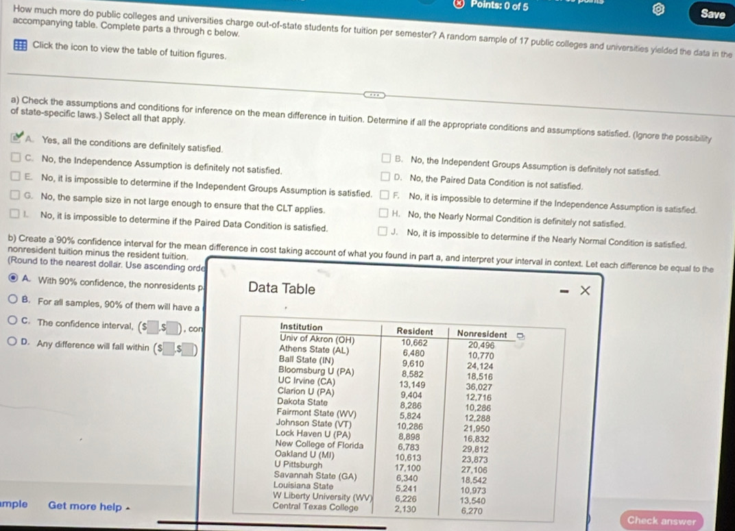 Save
accompanying table. Complete parts a through c below.
How much more do public colleges and universities charge out-of-state students for tuition per semester? A random sample of 17 public colleges and universities yielded the data in the
Click the icon to view the table of tuition figures.
of state-specific laws.) Select all that apply.
a) Check the assumptions and conditions for inference on the mean difference in tuition. Determine if all the appropriate conditions and assumptions satisfied. (Ignore the possibility
A. Yes, all the conditions are definitely satisfied. B. No, the Independent Groups Assumption is definitely not satisfied.
C. No, the Independence Assumption is definitely not satisfied. D. No, the Paired Data Condition is not satisfied.
E. No, it is impossible to determine if the Independent Groups Assumption is satisfied. F. No, it is impossible to determine if the Independence Assumption is satisfied.
G. No, the sample size in not large enough to ensure that the CLT applies. H. No, the Nearly Normal Condition is definitely not satisfied.
I. No, it is impossible to determine if the Paired Data Condition is satisfied. J. No, it is impossible to determine if the Nearly Normal Condition is satisfied.
nonresident tuition minus the resident tuition. b) Create a 90% confidence interval for the mean difference in cost taking account of what you found in part a, and interpret your interval in context. Let each difference be equal to the
(Round to the nearest dollar. Use ascending orde
A. With 90% confidence, the nonresidents p Data Table
X
B. For all samples, 90% of them will have a
C. The confidence interval, ($ .$ , con
D. Any difference will fall within (s
mple Get more help -
Check answer
