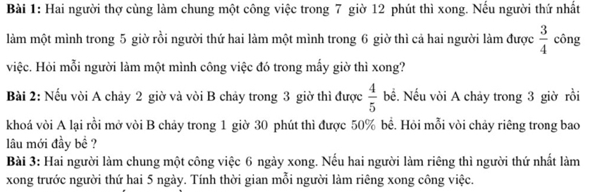 Hai người thợ cùng làm chung một công việc trong 7 giờ 12 phút thì xong. Nếu người thứ nhất 
làm một mình trong 5 giờ rồi người thứ hai làm một mình trong 6 giờ thì cả hai người làm được  3/4  công 
việc. Hỏi mỗi người làm một mình công việc đó trong mấy giờ thì xong? 
Bài 2: Nếu vòi A chảy 2 giờ và vòi B chảy trong 3 giờ thì được  4/5  bề. Nếu vòi A chảy trong 3 giờ rồi 
khoá vòi A lại rồi mở vòi B chảy trong 1 giờ 30 phút thì được 50% bề. Hỏi mỗi vòi chảy riêng trong bao 
lâu mới đầy bề ? 
Bài 3: Hai người làm chung một công việc 6 ngày xong. Nếu hai người làm riêng thì người thứ nhất làm 
xong trước người thứ hai 5 ngày. Tính thời gian mỗi người làm riêng xong công việc.