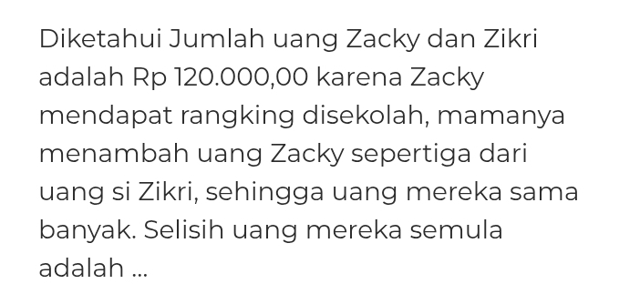 Diketahui Jumlah uang Zacky dan Zikri 
adalah Rp 120.000,00 karena Zacky 
mendapat rangking disekolah, mamanya 
menambah uang Zacky sepertiga dari 
uang si Zikri, sehingga uang mereka sama 
banyak. Selisih uang mereka semula 
adalah ...