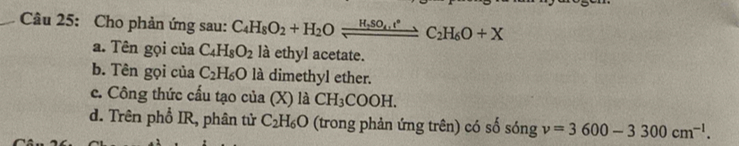 Cho phản ứng sau: C_4H_8O_2+H_2Oleftharpoons H_2SO_4,t°to C_2H_6O+X
a. Tên gọi của C_4H_8O_2 là ethyl acetate.
b. Tên gọi của C_2H_6O là dimethyl ether.
c. Công thức cấu tạo của (X) là CH_3COOH.
d. Trên phổ IR, phân tử C_2H_6O (trong phản ứng trên) có số sóng v=3600-3300cm^(-1).