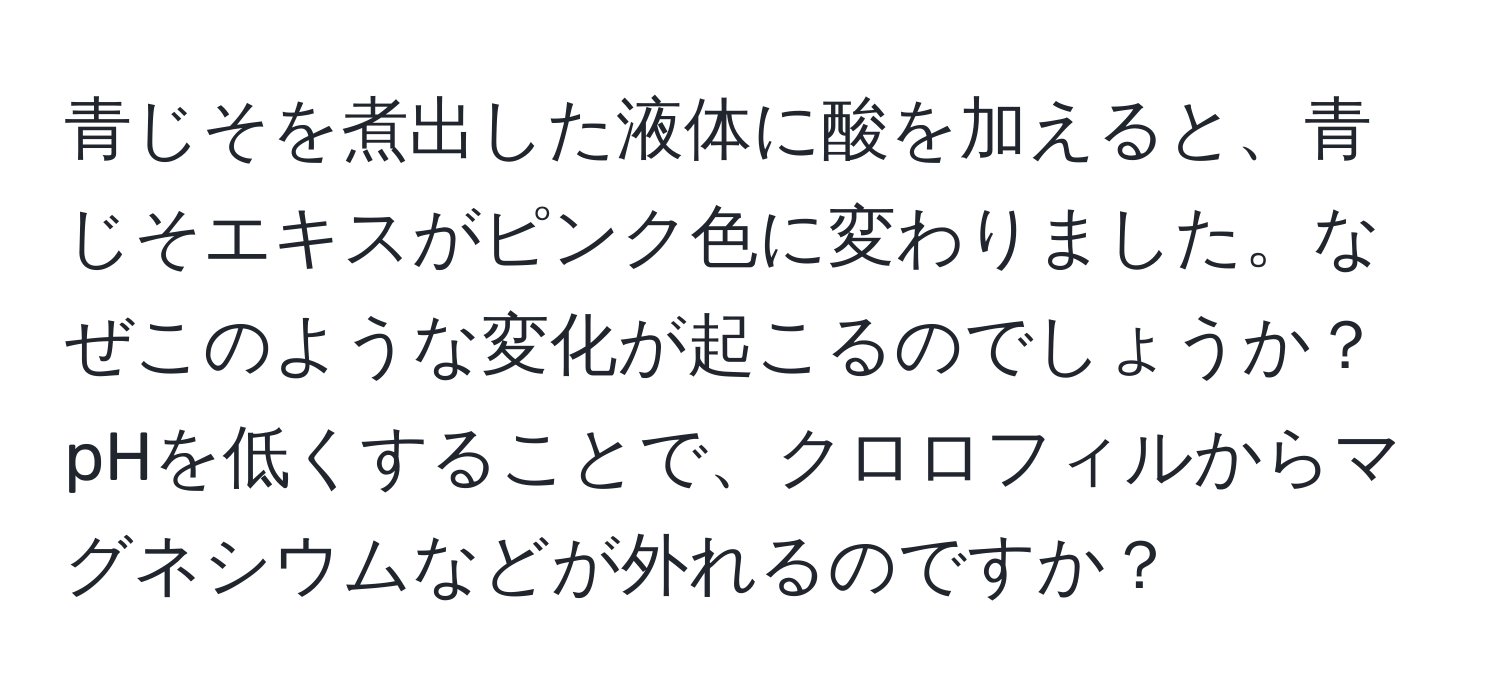 青じそを煮出した液体に酸を加えると、青じそエキスがピンク色に変わりました。なぜこのような変化が起こるのでしょうか？pHを低くすることで、クロロフィルからマグネシウムなどが外れるのですか？