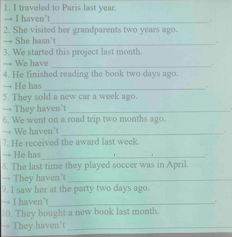 traveled to Paris last year. 
→ I haven’t 
_、 
2. She visited her grandparents two years ago. 
She hasn’t 
_, 
3. We started this project last month. 
We have_ 
。 
4. He finished reading the book two days ago. 
He has_ 
。 
5. They sold a new car a week ago. 
They haven’t_ 
6. We went on a road trip two months ago. 
We haven’t_ 
、 
7. He received the award last week. 
He has_ 
。 
8. The last time they played soccer was in April. 
They haven’t_ 
9. I saw her at the party two days ago. 
I haven’t_ 
* 
10. They bought a new book last month. 
They haven’t_