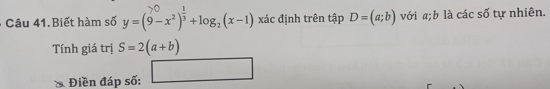 Câu 41.Biết hàm số y=(6−x²)+log,(x−1) )x ác định trên tập D=(a;b) với a; b là các số tự nhiên. 
Tính giá trị S=2(a+b)
Điền đáp số: 
□