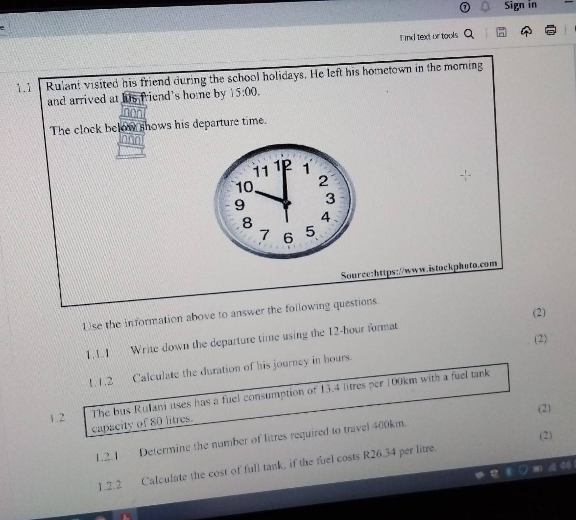 Sign in 
Find text or tools 
1.1 Rulani visited his friend during the school holidays. He left his hometown in the morning 
and arrived at his friend's home by 15:00. 
The clock below shows his departure time. 
Source:https://www.istockphoto.com 
(2) 
Use the information above to answer the following questions. 
(2) 
1.1.1 Write down the departure time using the 12-hour format 
1.1.2 Calculate the duration of his journey in hours. 
1.2 The bus Rulani uses has a fuel consumption of 13.4 litres per 100km with a fuel tank 
(2) 
capacity of 80 litres. 
(2) 
1.2.1 Determine the number of litres required to travel 400km. 
1.2.2 Calculate the cost of full tank, if the fuel costs R26.34 per litre.