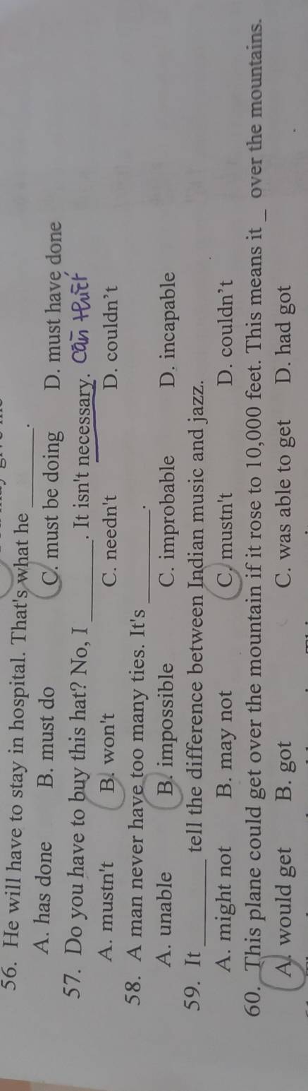 He will have to stay in hospital. That's what he
__.
A. has done B. must do C. must be doing D. must have done
57. Do you have to buy this hat? No, I _. It isn't necessary.
A. mustn't B. won't C. needn't D. couldn’t
58. A man never have too many ties. It's_
.
A. unable B. impossible C. improbable D. incapable
59. It _tell the difference between Indian music and jazz.
A. might not B. may not C. mustn't D. couldn’t
60. This plane could get over the mountain if it rose to 10,000 feet. This means it _ over the mountains.
A. would get B. got C. was able to get D. had got