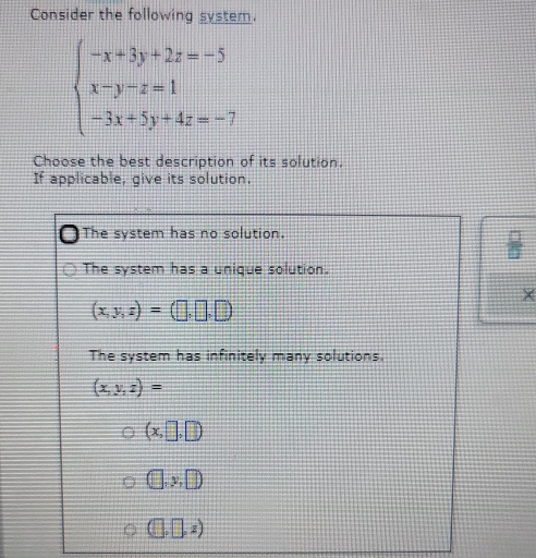 Consider the following system.
beginarrayl -x+3y+2z=-5 x-y-z=1 -3x+5y+4z=-7endarray.
Choose the best description of its solution.
If applicable, give its solution.
The system has no solution.
The system has a unique solution.
X
(x,y,z)=(□ ,□ ,□ )
The system has infinitely many solutions.
(x,y,z)=
(x,□ ,□ )
(□ ,y,□ )
(□ ,□ ,z)