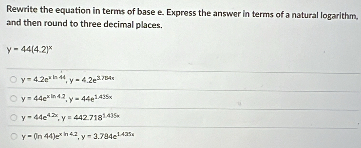 Rewrite the equation in terms of base e. Express the answer in terms of a natural logarithm,
and then round to three decimal places.
y=44(4.2)^x
y=4.2e^(xln 44), y=4.2e^(3.784x)
y=44e^(xln 4.2), y=44e^(1.435x)
y=44e^(4.2x), y=442.718^(1.435x)
y=(ln 44)e^(xln 4.2), y=3.784e^(1.435x)