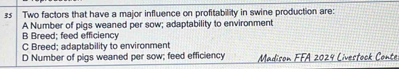 Two factors that have a major influence on profitability in swine production are:
A Number of pigs weaned per sow; adaptability to environment
B Breed; feed efficiency
C Breed; adaptability to environment
D Number of pigs weaned per sow; feed efficiency Madison FFA 2024 Livestock Conte