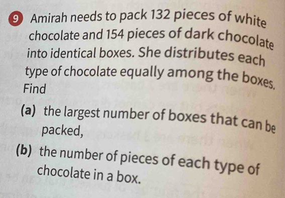 Amirah needs to pack 132 pieces of white 
chocolate and 154 pieces of dark chocolate 
into identical boxes. She distributes each 
type of chocolate equally among the boxes. 
Find 
(a) the largest number of boxes that can be 
packed, 
(b) the number of pieces of each type of 
chocolate in a box.