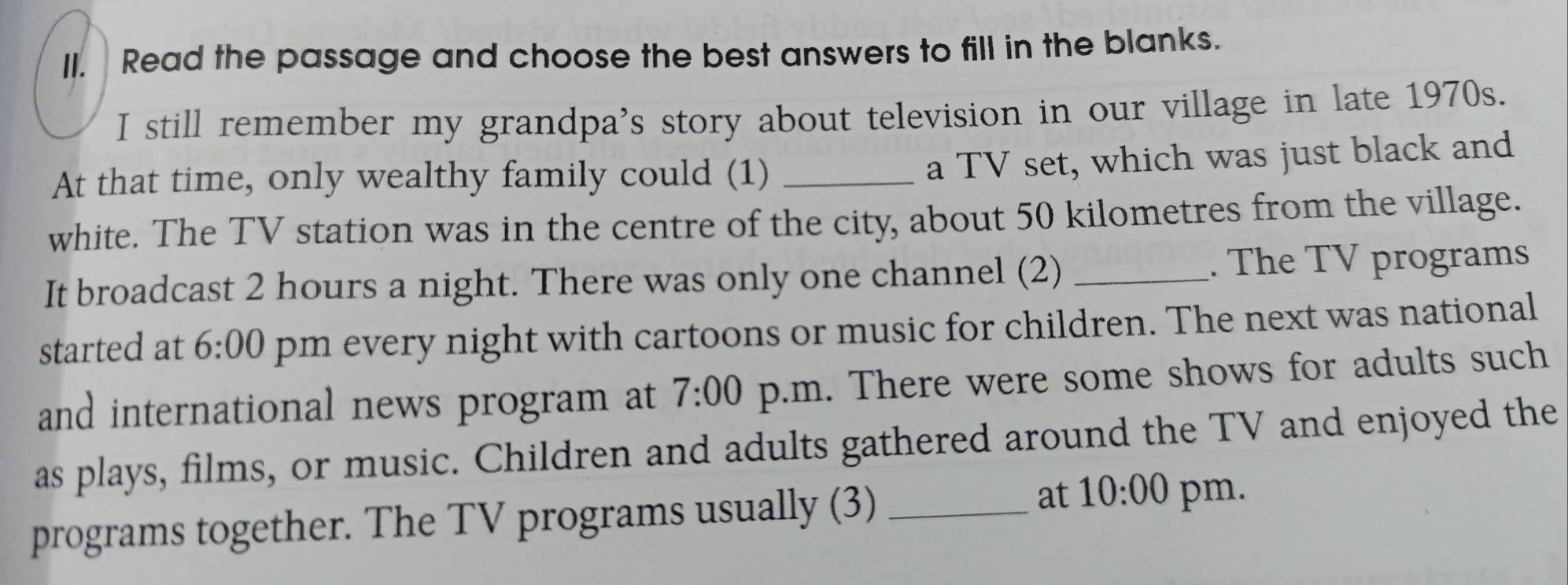 Read the passage and choose the best answers to fill in the blanks. 
I still remember my grandpa's story about television in our village in late 1970s. 
At that time, only wealthy family could (1)_ 
a TV set, which was just black and 
white. The TV station was in the centre of the city, about 50 kilometres from the village. 
It broadcast 2 hours a night. There was only one channel (2) _. The TV programs 
started at 6:00 pm every night with cartoons or music for children. The next was national 
and international news program at 7:00 p.m. There were some shows for adults such 
as plays, films, or music. Children and adults gathered around the TV and enjoyed the 
programs together. The TV programs usually (3)_ 
at 10:00 pm.