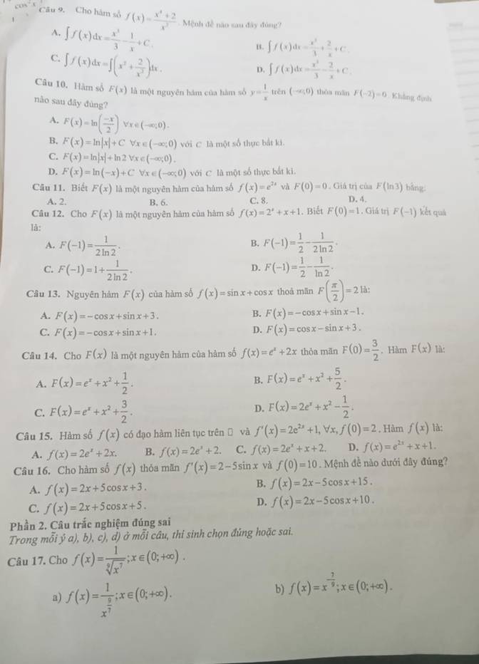 cos^(-1) Câu 9. Cho hàm số f(x)= (x^4+2)/x^2  Mệnh đễ năo sau đây đúng?
A. ∈t f(x)dx= x^3/3 - 1/x +C.
E. ∈t f(x)dx= x^3/3 + 2/x +C.
C. ∈t f(x)dx=∈t (x^2+ 2/x^2 )dx.
D. ∈t f(x)dx= x^3/3 - 2/x +C.
Câu 10. Hàm số F(x) là một nguyên hám của hàm số y= 1/x tan (-∈fty ,0) thòa mǎn F(-2)=0 Khẳng định
nào sau đây đùng?
A. F(x)=ln ( (-x)/2 )forall x∈ (-∈fty ;0).
B. F(x)=ln |x|+Cforall x∈ (-∈fty ;0) với C là một số thực bắt ki.
C. F(x)=ln |x|+ln 2forall x∈ (-∈fty ;0).
D. F(x)=ln (-x)+Cforall x∈ (-∈fty ,0) với C là một số thực bắt ki.
F(ln 3) bāng:
Câu 11. Biết F(x) là một nguyên hàm của hàm số f(x)=e^(2x) và F(0)=0. Giả trị của D. 4.
A. 2. B. 6. C. 8.
Câu 12. Cho F(x) là một nguyên hàm của hàm số f(x)=2^x+x+1. Biết F(0)=1. Giá trị F(-1) kết quả
là:
A. F(-1)= 1/2ln 2 . F(-1)= 1/2 - 1/2ln 2 .
B.
C. F(-1)=1+ 1/2ln 2 . F(-1)= 1/2 - 1/ln 2 .
D.
Câu 13. Nguyên hàm F(x) của hàm số f(x)=sin x+cos x thoà mǎn F( π /2 )=2 là:
A. F(x)=-cos x+sin x+3.
B. F(x)=-cos x+sin x-1.
C. F(x)=-cos x+sin x+1.
D. F(x)=cos x-sin x+3.
Câu 14. Cho F(x) là một nguyên hàm của hàm số f(x)=e^x+2x thỏa mān F(0)= 3/2 . Hàm F(x) là:
A. F(x)=e^x+x^2+ 1/2 . B. F(x)=e^x+x^2+ 5/2 .
C. F(x)=e^x+x^2+ 3/2 . D. F(x)=2e^x+x^2- 1/2 .
Câu 15. Hàm số f(x) có đạo hàm liên tục trên và f'(x)=2e^(2x)+1,forall x,f(0)=2. Hàm f(x) là:
A. f(x)=2e^x+2x. B. f(x)=2e^x+2. C. f(x)=2e^x+x+2. D. f(x)=e^(2x)+x+1.
Câu 16. Cho hàm số f(x) thỏa mān f'(x)=2-5sin x và f(0)=10 Mệnh đề nào dưới đây đúng?
A. f(x)=2x+5cos x+3.
B. f(x)=2x-5cos x+15.
C. f(x)=2x+5cos x+5.
D. f(x)=2x-5cos x+10.
Phần 2. Câu trắc nghiệm đúng sai
Trong mỗi ý a), b), c), d) ở mỗi câu, thi sinh chọn đúng hoặc sai.
Câu 17. Cho f(x)= 1/sqrt[9](x^7) ;x∈ (0;+∈fty ).
a) f(x)=frac 1x^(frac 9)7;x∈ (0;+∈fty ).
b) f(x)=x^(-frac 7)9;x∈ (0;+∈fty ).