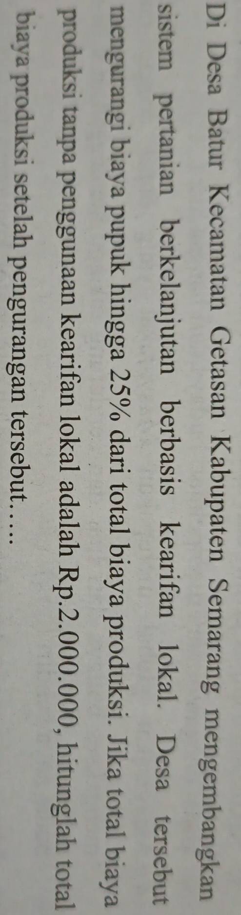 Di Desa Batur Kecamatan Getasan Kabupaten Semarang mengembangkan 
sistem pertanian berkelanjutan berbasis kearifan lokal. Desa tersebut 
mengurangi biaya pupuk hingga 25% dari total biaya produksi. Jika total biaya 
produksi tanpa penggunaan kearifan lokal adalah Rp.2.000.000, hitunglah total 
biaya produksi setelah pengurangan tersebut……..