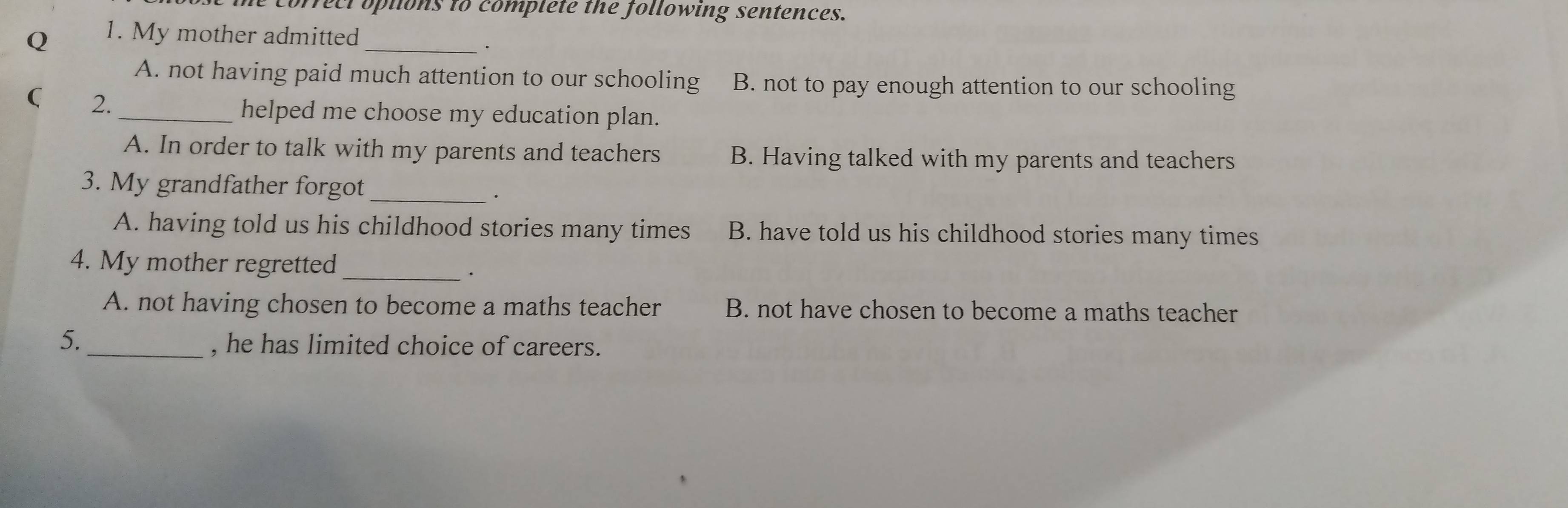 correct options to complete the following sentences.
Q 1. My mother admitted_
·
A. not having paid much attention to our schooling B. not to pay enough attention to our schooling
( 2.
_helped me choose my education plan.
A. In order to talk with my parents and teachers B. Having talked with my parents and teachers
3. My grandfather forgot
_.
A. having told us his childhood stories many times B. have told us his childhood stories many times
4. My mother regretted_
·
A. not having chosen to become a maths teacher B. not have chosen to become a maths teacher
5. _, he has limited choice of careers.