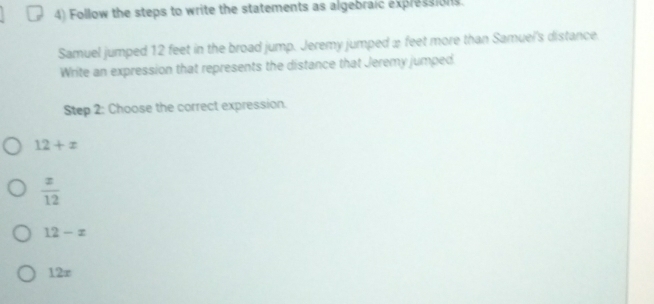 Follow the steps to write the statements as algebraic expressions.
Samuel jumped 12 feet in the broad jump. Jeremy jumped ≌ feet more than Samuel's distance
Write an expression that represents the distance that Jeremy jumped
Step 2 : Choose the correct expression.
12+x
 x/12 
12-x
12∞