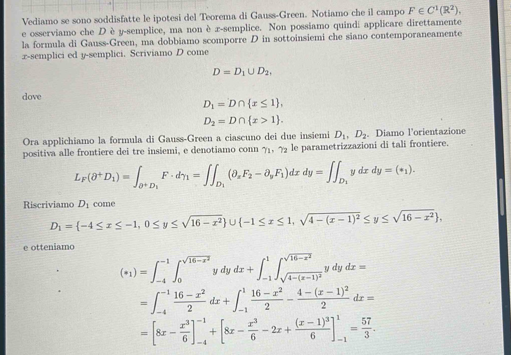 Vediamo se sono soddisfatte le ipotesi del Teorema di Gauss-Green. Notiamo che il campo F∈ C^1(R^2),
e osserviamo che D è y-semplice, ma non è x-semplice. Non possiamo quindi applicare direttamente
la formula di Gauss-Green, ma dobbiamo scomporre D in sottoinsiemi che siano contemporaneamente
x-semplici ed y-semplici. Scriviamo D come
D=D_1∪ D_2,
dove
D_1=D∩  x≤ 1 ,
D_2=D∩  x>1 .
Ora applichiamo la formula di Gauss-Green a ciascuno dei due insiemi D_1,D_2. Diamo l’orientazione
positiva alle frontiere dei tre insiemi, e denotiamo conn γ₁, γ₂ le parametrizzazioni di tali frontiere.
L_F(θ^+D_1)=∈t _θ^+D_1F· dgamma _1=∈t ∈t _D_1(θ _xF_2-partial _yF_1)dxdy=∈t ∈t _D_1ydxdy=(*_1).
Riscriviamo D_1 come
D_1= -4≤ x≤ -1,0≤ y≤ sqrt(16-x^2) ∪  -1≤ x≤ 1,sqrt(4-(x-1)^2)≤ y≤ sqrt(16-x^2) ,
e otteniamo
(*_1)=∈t _(-4)^(-1)∈t _0^((sqrt(16-x^2)))ydydx+∈t _(-1)^1∈t _sqrt(4-(x-1)^2)^sqrt(16-x^2)ydydx=
=∈t _(-4)^(-1) (16-x^2)/2 dx+∈t _(-1)^1 (16-x^2)/2 -frac 4-(x-1)^22dx=
=[8x- x^3/6 ]_(-4)^(-1)+[8x- x^3/6 -2x+frac (x-1)^36]_(-1)^1= 57/3 .