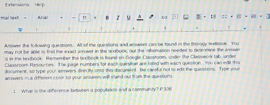 Extensions Help 
mal text Arial - 11 + B I u 1 1 : = . i
1 2
4 5
8 
Answer the following questions. All of the questions and answers can be found in the Biology textbook. You 
may not be able to find the exact answer in the textbook, but the information needed to determine the answer 
is in the textbook. Remember the textbook is found on Google Classroom, under the Classwork tab, under 
Classroom Resources. The page numbers for each question are listed with each question. You can edit this 
document, so type your answers directly onto this document. Be careful not to edit the questions. Type your 
answers in a different color so your answers will stand out from the questions. 
1. What is the difference between a population and a community? P. 106