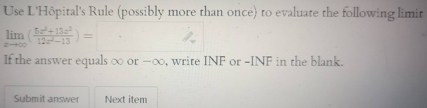 Use L'Hôpital's Rule (possibly more than once) to evaluate the following limit
limlimits _xto ∈fty ( (5x^3+13x^2)/12x^3-13 )=□
If the answer equals ∞ or -∞, write INF or -INF in the blank. 
Submit answer Next item