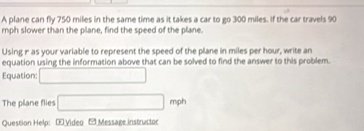 A plane can fly 750 miles in the same time as it takes a car to go 300 miles. if the car travels 90
mph slower than the plane, find the speed of the plane. 
Using 1 as your variable to represent the speed of the plane in miles per hour, write an 
equation using the information above that can be solved to find the answer to this problem. 
Equation: □ 
The plane flies □ mph
Question Help: Œ Video - Message instructor