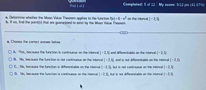 Question Completed: 5 of 12 | My score: 5/12 pts (41.67%)
Part 1 of 2
a. Determine whether the Mean Value Theorem applies to the function f(x)=6-x^2 on the interval [-2,1]
b. II so, find the point(s) that are guaranteed to exist by the Mean Value Theorem.
a. Choose the correct answer below.
A. Yes, because the function is continuous on the interval [-2,1] and differentiable on the interval (-2,1)
B. No, because the function is not continuous on the interval [-2,1] , and is not differentiable on the interval (-2,1)
C. No, because the function is differentiable on the interval (-2,1) , but is not continuous on the interval [-2,1]
D. No, because the function is continuous on the interval [-2,1] , but is not differentiable on the interval (-2,1)