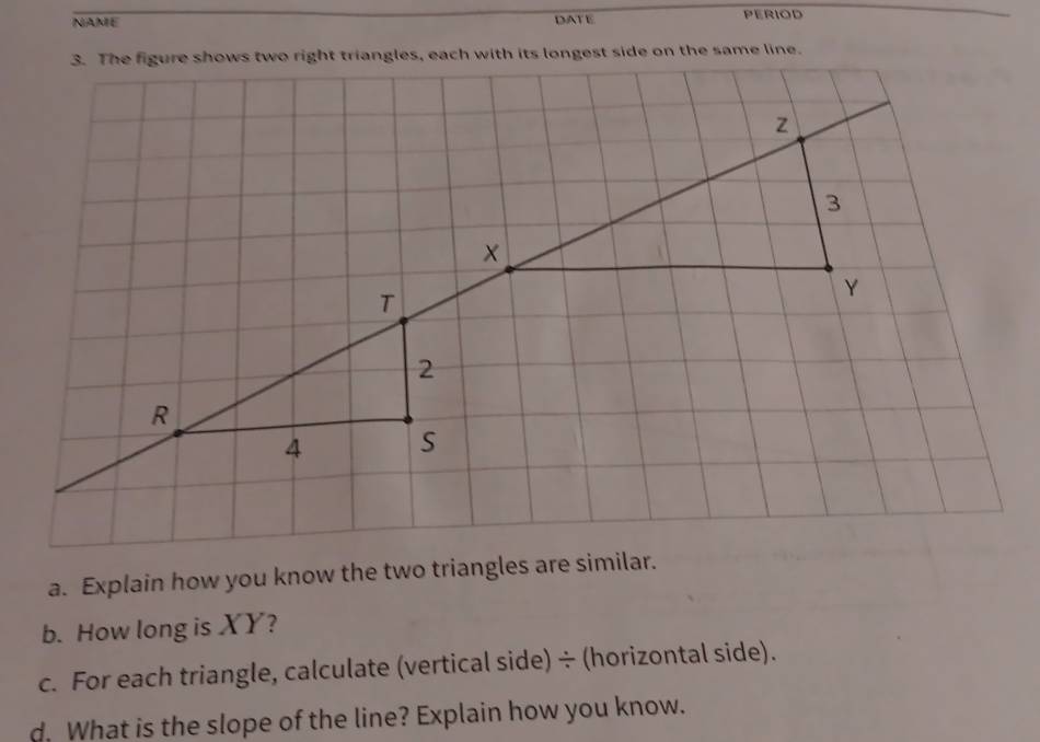 NAME DATE PERIOD 
a. Explain how you know the two triangles are similar. 
b. How long is XY? 
c. For each triangle, calculate (vertical side) ÷ (horizontal side). 
d. What is the slope of the line? Explain how you know.