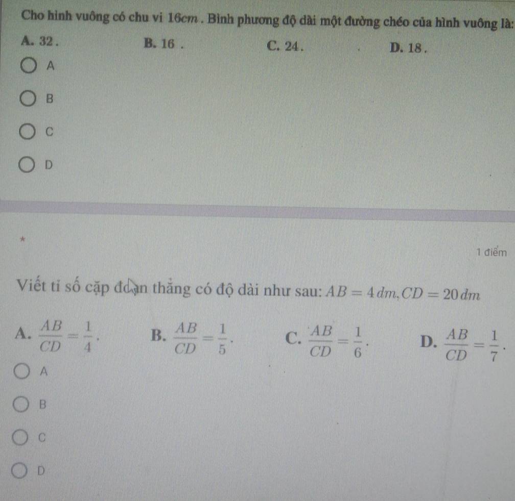 Cho hình vuông có chu vi 16cm. Bình phương độ dài một đường chéo của hình vuông là:
A. 32. B. 16. C. 24. D. 18.
A
B
C
D
*
1 điểm
Viết tỉ số cặp đoạn thắng có độ dài như sau: AB=4dm, CD=20dm
A.  AB/CD = 1/4 . B.  AB/CD = 1/5 . C.  AB/CD = 1/6 . D.  AB/CD = 1/7 . 
A
B
C
D