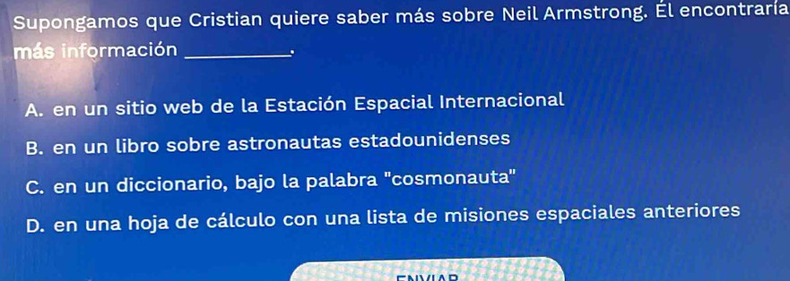 Supongamos que Cristian quiere saber más sobre Neil Armstrong. Él encontraría
más información_
.
A. en un sitio web de la Estación Espacial Internacional
B. en un libro sobre astronautas estadounidenses
C. en un diccionario, bajo la palabra 'cosmonauta''
D. en una hoja de cálculo con una lista de misiones espaciales anteriores