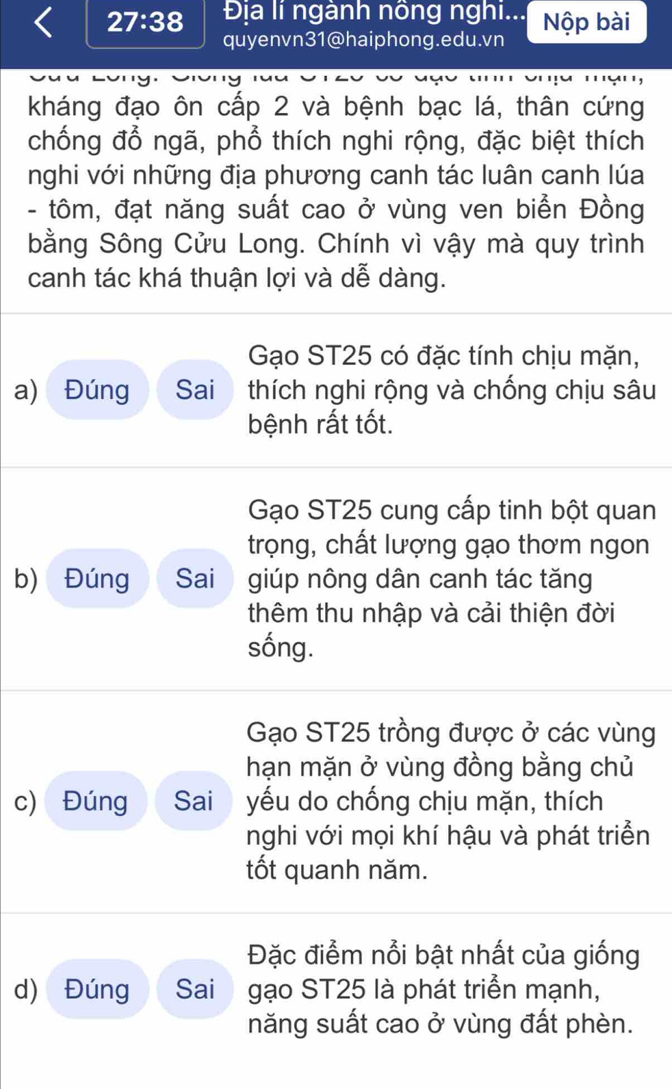 27:38 Địa lí ngành nông nghi... Nộp bài
quyenvn31@haiphong.edu.vn
kháng đạo ôn cấp 2 và bệnh bạc lá, thân cứng
chống đổ ngã, phổ thích nghi rộng, đặc biệt thích
nghi với những địa phương canh tác luân canh lúa
- tôm, đạt năng suất cao ở vùng ven biển Đồng
bằng Sông Cửu Long. Chính vì vậy mà quy trình
canh tác khá thuận lợi và dễ dàng.
Gạo ST25 có đặc tính chịu mặn,
a) Đúng Sai thích nghi rộng và chống chịu sâu
bệnh rất tốt.
Gạo ST25 cung cấp tinh bột quan
trọng, chất lượng gạo thơm ngon
b) Đúng Sai j giúp nông dân canh tác tăng
thêm thu nhập và cải thiện đời
sống.
Gạo ST25 trồng được ở các vùng
hạn mặn ở vùng đồng bằng chủ
c) Đúng Sai yếu do chống chịu mặn, thích
nghi với mọi khí hậu và phát triển
tốt quanh năm.
Đặc điểm nổi bật nhất của giống
d) Đúng Sai gạo ST25 là phát triển mạnh,
năng suất cao ở vùng đất phèn.