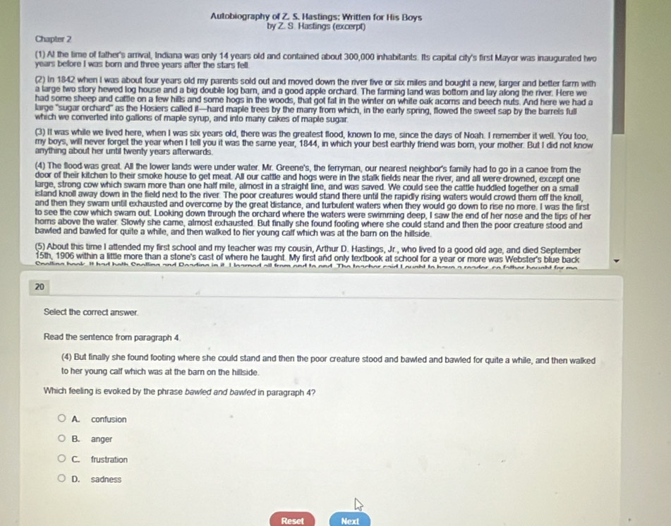 Autobiography of Z. S. Hastings; Written for His Boys
by Z. S. Hastings (excerpt)
Chapter 2
(1) Al the time of father's arrival, Indiana was only 14 years old and contained about 300,000 inhabitants. Its capital city's first Mayor was inaugurated two
years before I was born and three years after the stars fell.
(2) In 1842 when I was about four years old my parents sold out and moved down the river five or six miles and bought a new, larger and better farm with
a large two story hewed log house and a big double log barn, and a good apple orchard. The farming land was bottorn and lay along the river. Here we
had some sheep ard cattle on a few hills and some hogs in the woods, that got fat in the winter on white oak acorns and beech nuts. And here we had a
large "sugar orchard" as the Hosiers called it—hard maple trees by the many from which, in the early spring, flowed the sweet sap by the barrels full
which we converted into gallons of maple syrup, and into many cakes of maple sugar.
(3) It was while we lived here, when I was six years old, there was the greatest flood, known to me, since the days of Noah. I remember it well. You too,
my boys, will never forget the year when I tell you it was the same year, 1844, in which your best earthly friend was born, your mother. But I did not know
anything about her until twenty years afterwards.
(4) The flood was great. All the lower lands were under water. Mr. Greene's, the ferryman, our nearest neighbor's family had to go in a canoe from the
door of their kitchen to their smoke house to get meat. All our cattle and hogs were in the stalk fields near the river, and all were drowned, except one
large, strong cow which swam more than one half mile, almost in a straight line, and was saved. We could see the cattle huddled together on a small
island knoll away down in the field next to the river. The poor creatures would stand there until the rapidly rising waters would crowd them off the knoll,
and then they swam until exhausted and overcome by the great distance, and turbulent waters when they would go down to rise no more. I was the first
to see the cow which swam out. Looking down through the orchard where the waters were swimming deep, I saw the end of her nose and the tips of her
homs above the water. Slowly she came, almost exhausted. But finally she found footing where she could stand and then the poor creature stood and
bawled and bawled for quite a while, and then walked to her young calf which was at the barn on the hillside.
(5) About this time I attended my first school and my teacher was my cousin, Arthur D. Hastings, Jr., who lived to a good old age, and died September
15th, 1906 within a little more than a stone's cast of where he taught. My first and only textbook at school for a year or more was Webster's blue back
nalling hook. It had both Cnalling and Daading in it I lnarned all from and to and. The toacher caid L gught
20
Select the correct answer
Read the sentence from paragraph 4.
(4) But finally she found footing where she could stand and then the poor creature stood and bawled and bawled for quite a while, and then walked
to her young calf which was at the barn on the hillside.
Which feeling is evoked by the phrase bawled and bawled in paragraph 4?
A. confusion
B. anger
C. frustration
D. sadness
Reset Next