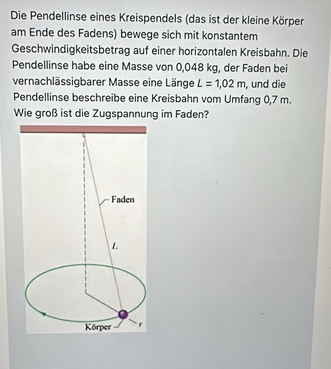 Die Pendellinse eines Kreispendels (das ist der kleine Körper 
am Ende des Fadens) bewege sich mit konstantem 
Geschwindigkeitsbetrag auf einer horizontalen Kreisbahn. Die 
Pendellinse habe eine Masse von 0,048 kg, der Faden bei 
vernachlässigbarer Masse eine Länge L=1,02m , und die 
Pendellinse beschreibe eine Kreisbahn vom Umfang 0,7 m. 
Wie groß ist die Zugspannung im Faden?