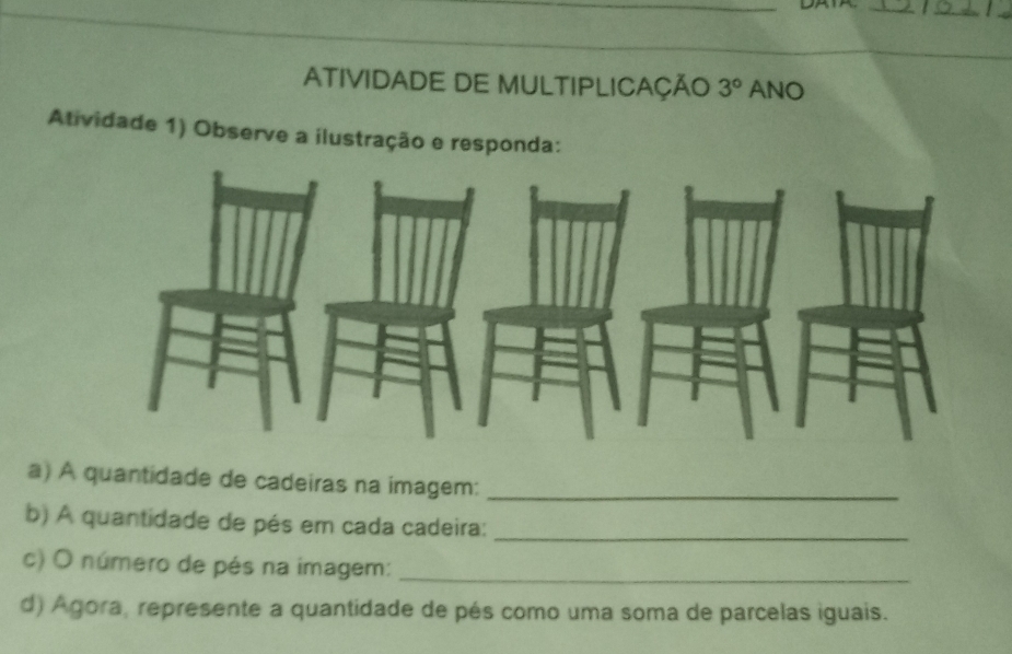 ATIVIDADE DE MULTIPLICAÇÃO 3° ANO 
Atividade 1) Observe a ilustração e responda: 
a) A quantidade de cadeiras na imagem:_ 
b) A quantidade de pés em cada cadeira:_ 
c) O número de pés na imagem:_ 
d) Agora, represente a quantidade de pés como uma soma de parcelas iguais.