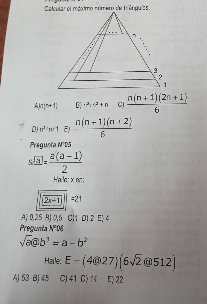 A) n(n+1) B) n^3+n^2+n C)  (n(n+1)(2n+1))/6 
D) n^3+n+1 E)  (n(n+1)(n+2))/6 
Pregunta N°05
s□ = (a(a-1))/2 
Halle: x en:
2x+1||=21
A) 0,25 B) 0,5 C) 1 D) 2 E) 4
Pregunta N°06
sqrt(a)(a)b^3=a-b^2
Halle: E=(4@27)(6sqrt(2)@512)
A) 53 B) 45 C) 41 D) 14 E) 22