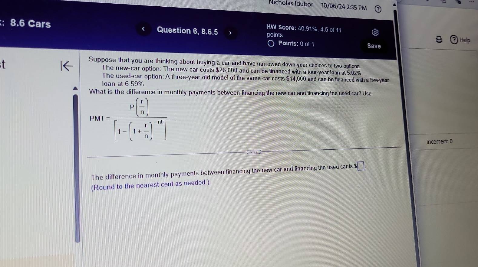 Nicholas Idubor 10/06/24 2:35 PM 
: 8.6 Cars Question 6, 8.6.5 points 
HW Score: 40.91%, 4.5 of 11 
Points: 0 of 1 
Help 
Save 
t 
Suppose that you are thinking about buying a car and have narrowed down your choices to two options. 
The new-car option: The new car costs $26,000 and can be financed with a four-year loan at 5.02%. 
The used-car option: A three-year old model of the same car costs $14,000 and can be financed with a five-year 
loan at 6.59%. 
What is the difference in monthly payments between financing the new car and financing the used car? Use
PMT=frac Pbeginpmatrix r nendpmatrix beginbmatrix 1-beginpmatrix r[1-(1)^-ar
Incorrect: 0 
The difference in monthly payments between financing the new car and financing the used car is $□. 
(Round to the nearest cent as needed.)