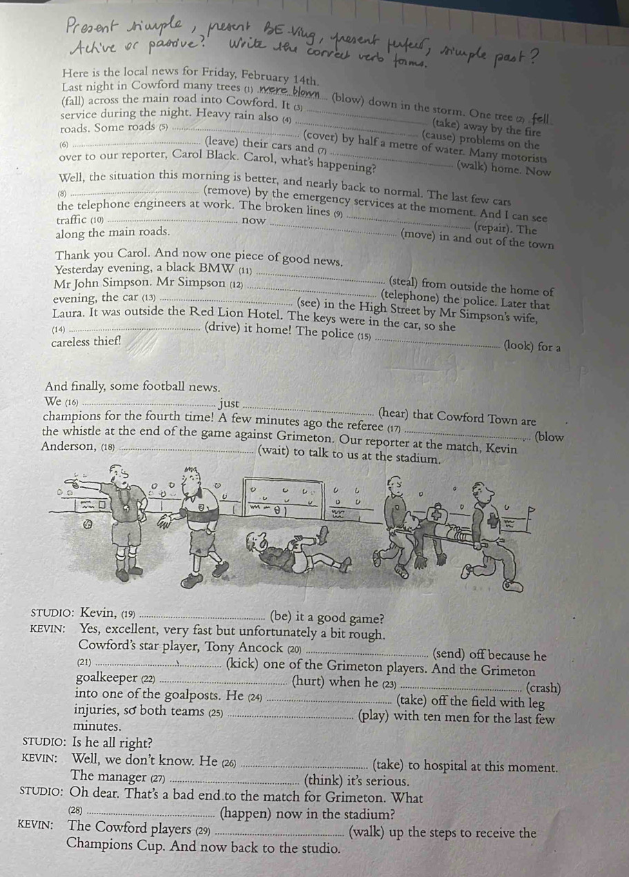 Here is the local news for Friday, February 14th.
Last night in Cowford many trees (1) wer
(fall) across the main road into Cowford. It ③
M.... (blow) down in the storm. One tree 2
service during the night. Heavy rain also (4)_
roads. Some roads (5)_
_(take) away by the fire
(cause) problems on the
(6)
. (cover) by half a metre of water. Many motorists
_(leave) their cars and 7 (walk) home. Now
over to our reporter, Carol Black. Carol, what's happening?
Well, the situation this morning is better, and nearly back to normal. The last few cars
(8)
(remove) by the emergency services at the moment. And I can see
the telephone engineers at work. The broken lines 9)
traffic (10) _now_
along the main roads.
_
(repair). The
(move) in and out of the town
Thank you Carol. And now one piece of good news.
Yesterday evening, a black BMW (11)_
Mr John Simpson. Mr Simpson (12)_
(steal) from outside the home of
evening, the car (13)_
(telephone) the police. Later that
(see) in the High Street by Mr Simpson's wife,
Laura. It was outside the Red Lion Hotel. The keys were in the car, so she
(14)
(drive) it home! The police (15) _(look) for a
careless thief!
And finally, some football news.
We (16) _just _(hear) that Cowford Town are
champions for the fourth time! A few minutes ago the referee (17) (blow
the whistle at the end of the game against Grimeton. Our reporter at the match, Kevin
Anderson, (18) _(wait) to talk to us at 
STUDIO: Kevin, (19) _(be) it a good game?
KEVIN: Yes, excellent, very fast but unfortunately a bit rough.
Cowford’s star player, Tony Ancock (20) _(send) off because he
(21) _(kick) one of the Grimeton players. And the Grimeton
goalkeeper (22) _(hurt) when he (23) _(crash)
into one of the goalposts. He (24) _(take) off the field with leg
injuries, so both teams (25) _(play) with ten men for the last few
minutes.
STUDIO: Is he all right?
kEvIN: Well, we don’t know. He (26) _(take) to hospital at this moment.
The manager (27) _(think) its serious.
STUDIO: Oh dear. That's a bad end to the match for Grimeton. What
(28) _(happen) now in the stadium?
KEVIN: The Cowford players (29) _(walk) up the steps to receive the
Champions Cup. And now back to the studio.