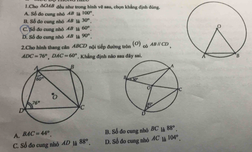 Cho △ OAB đều như trong hình vẽ sau, chọn khẳng định đúng.
A. Số đo cung nhỏ AB là 100°.
B. Số đo cung nhỏ AB là 30^o.
C. Số đo cung nhỏ 4B là 60^o.
D. Số đo cung nhỏ 4B là 90^o.
2.Cho hình thang cân ABCD nội tiếp đường tròn O) c6ABparallel CD,
ADC=76°,DAC=60°. Khẳng định nào sau đây sai.
A. BAC=44°. B. Số đo cung nhỏ BC là 88°.
C. Số đo cung nhỏ AD_1a88°. D. Số đo cung nhỏ 4C là 104°.