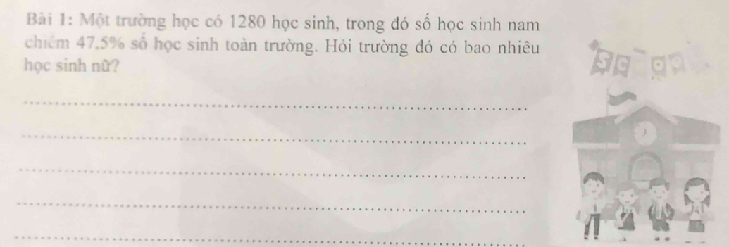 Một trường học có 1280 học sinh, trong đó số học sinh nam 
chiêm 47.5% số học sinh toàn trường. Hỏi trường đó có bao nhiêu 
học sinh nữ? 
_ 
_ 
_ 
_ 
_