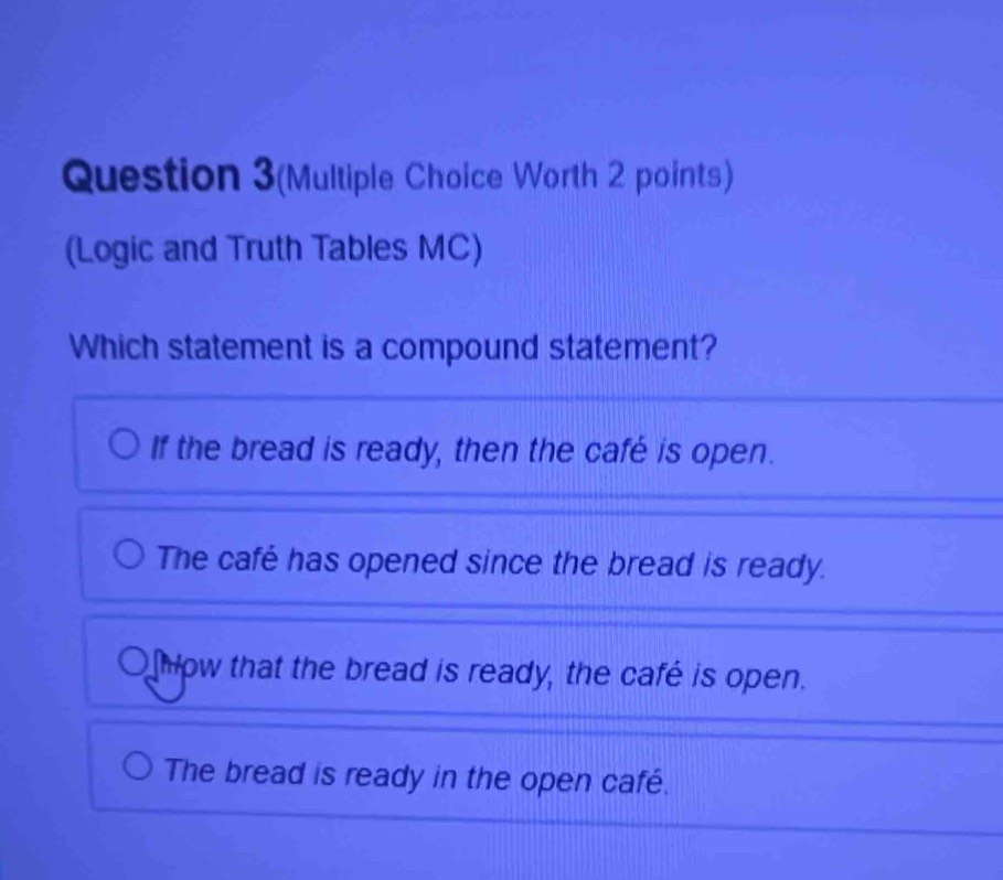 Question 3(Multiple Choice Worth 2 points)
(Logic and Truth Tables MC)
Which statement is a compound statement?
If the bread is ready, then the café is open.
The café has opened since the bread is ready.
how that the bread is ready, the café is open.
The bread is ready in the open café.