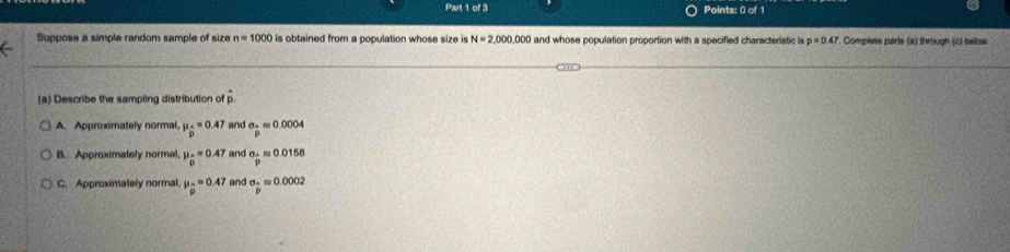 Suppose a simple random sample of size n=1000 is obtained from a population whose size is N=2,000,000 and whose population proportion with a specified characteristic is p=0.47. Complete parts (a) through (c) below
(a) Describe the sampling distribution of p.
A. Approximately normal, mu _beginarrayr .endarray =0.47 and a. approx 0.0004
B. Approximately normal, mu _0=0.47 and sigma =0.0158
C. Approximately normal mu _p=0.47 and sigma _△ approx 0.0002