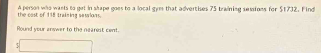 A person who wants to get in shape goes to a local gym that advertises 75 training sessions for $1732. Find 
the cost of 118 training sessions. 
Round your answer to the nearest cent. 

□