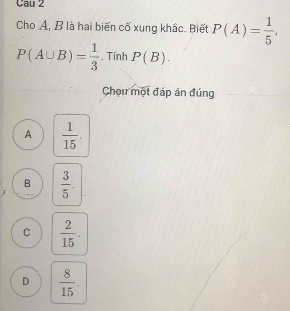 Cau 2
Cho A, B là hai biến cố xung khắc. Biết P(A)= 1/5 ,
P(A∪ B)= 1/3 . Tính P(B). 
Chọu một đáp án đúng
A  1/15 .
B  3/5 .
C  2/15 .
D  8/15 .