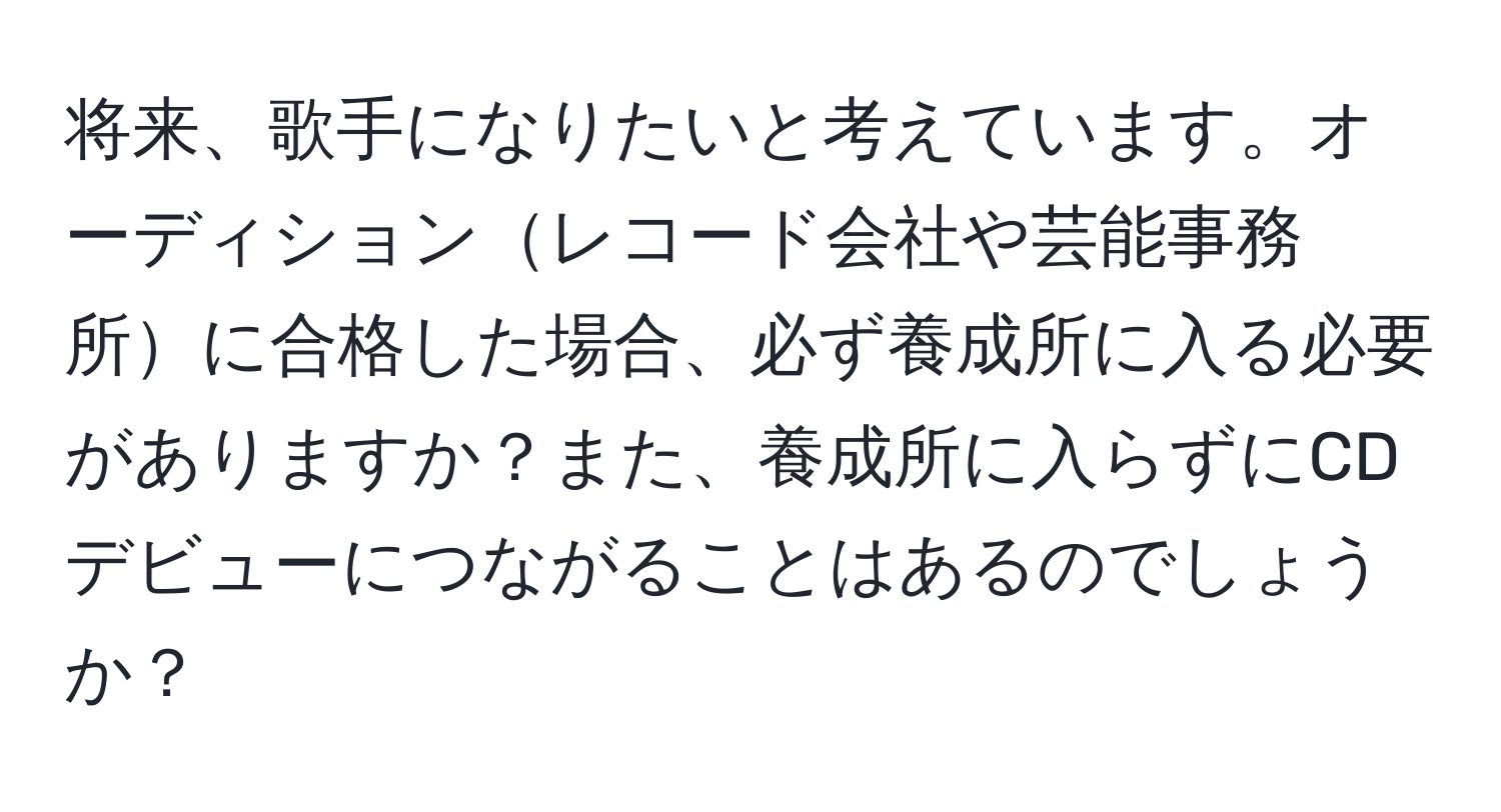 将来、歌手になりたいと考えています。オーディションレコード会社や芸能事務所に合格した場合、必ず養成所に入る必要がありますか？また、養成所に入らずにCDデビューにつながることはあるのでしょうか？