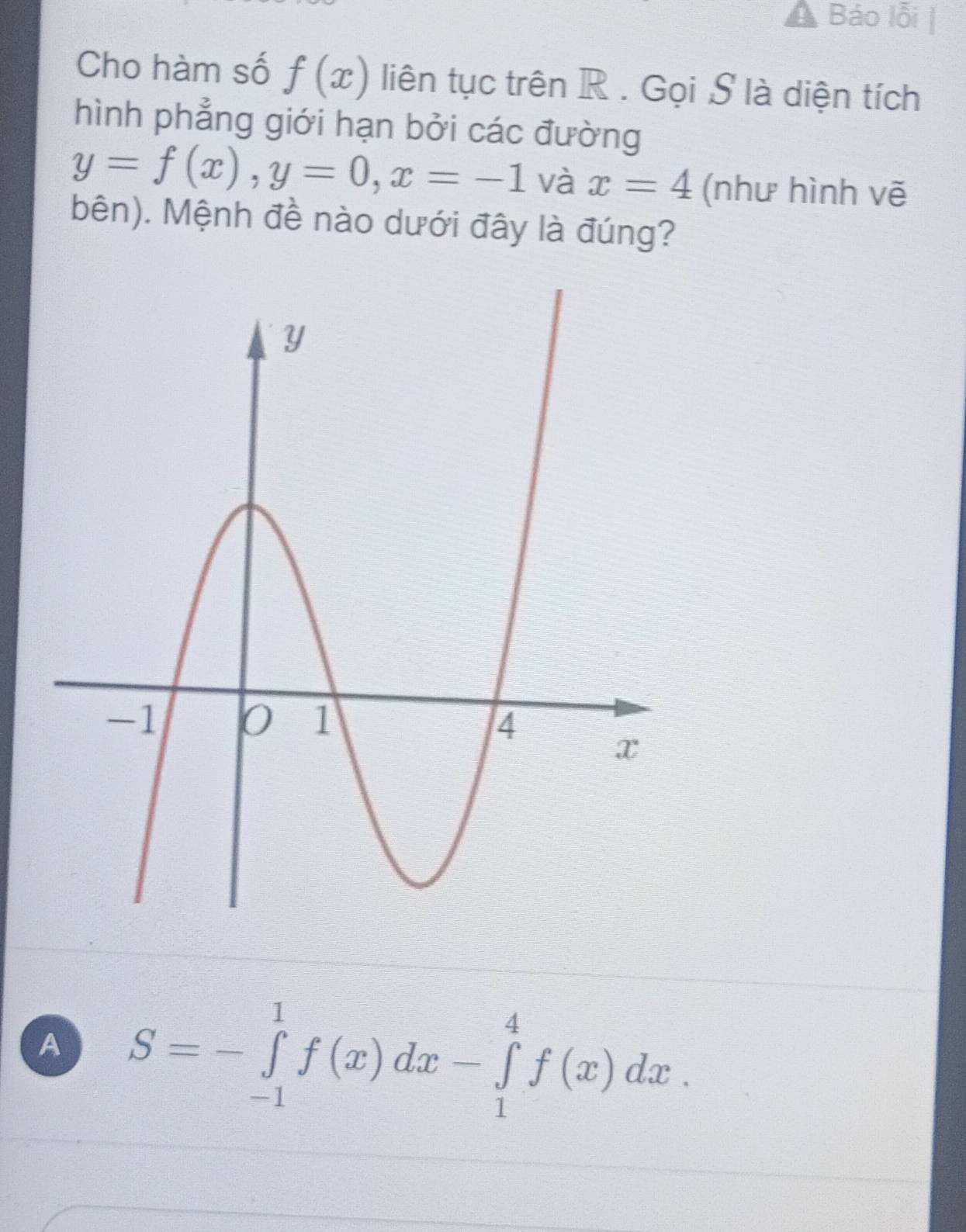 Báo lỗi
Cho hàm số f(x) liên tục trên R. Gọi S là diện tích
hình phẳng giới hạn bởi các đường
y=f(x), y=0, x=-1 và x=4 (như hình vẽ
bên). Mệnh đề nào dưới đây là đúng?
A S=-∈tlimits _(-1)^1f(x)dx-∈tlimits _1^4f(x)dx.