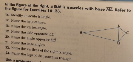 In the figure at the right, △ BLM is isosceles with base overline ML
the figure for Exercises 16-23. Refer to 
16. Identify an acute triangle. 
17. Name the hypotenuse.
L
18. Name the vertex angle. 
19. Name the side opposite ∠ C. B C
20. Name the angle opposite overline MB. 
21. Name the base angles.
M
22. Name the vertices of the right triangle. 
23. Name the legs of the isosceles triangle. 
Use a protract