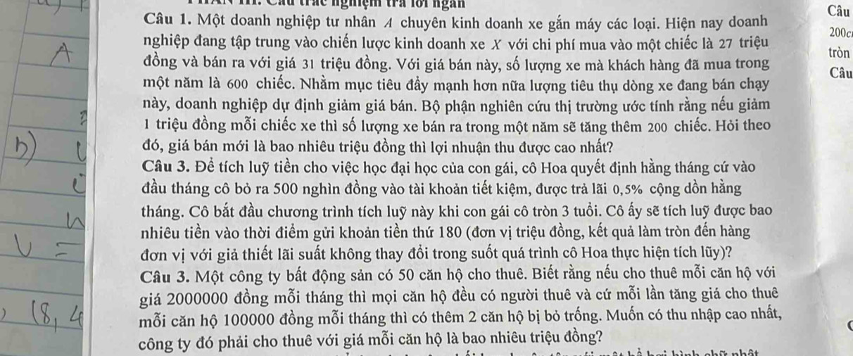 a u trác nghiệm tra lới ngàn
Câu 1. Một doanh nghiệp tư nhân 4 chuyên kinh doanh xe gắn máy các loại. Hiện nay doanh Câu
200c
nghiệp đang tập trung vào chiến lược kinh doanh xe X với chi phí mua vào một chiếc là 27 triệu tròn
đồng và bán ra với giá 31 triệu đồng. Với giá bán này, số lượng xe mà khách hàng đã mua trong
một năm là 600 chiếc. Nhằm mục tiêu đầy mạnh hơn nữa lượng tiêu thụ dòng xe đang bán chạy Câu
này, doanh nghiệp dự định giảm giá bán. Bộ phận nghiên cứu thị trường ước tính rằng nếu giảm
1 triệu đồng mỗi chiếc xe thì số lượng xe bán ra trong một năm sẽ tăng thêm 200 chiếc. Hỏi theo
đó, giá bán mới là bao nhiêu triệu đồng thì lợi nhuận thu được cao nhất?
Câu 3. Đề tích luỹ tiền cho việc học đại học của con gái, cô Hoa quyết định hằng tháng cứ vào
đầu tháng cô bỏ ra 500 nghìn đồng vào tài khoản tiết kiệm, được trả lãi 0,5% cộng dồn hằng
tháng. Cô bắt đầu chương trình tích luỹ này khi con gái cô tròn 3 tuổi. Cô ấy sẽ tích luỹ được bao
nhiêu tiền vào thời điểm gửi khoản tiền thứ 180 (đơn vị triệu đồng, kết quả làm tròn đến hàng
đơn vị với giả thiết lãi suất không thay đổi trong suốt quá trình cô Hoa thực hiện tích lũy)?
Câu 3. Một công ty bất động sản có 50 căn hộ cho thuê. Biết rằng nếu cho thuê mỗi căn hộ với
giá 2000000 đồng mỗi tháng thì mọi căn hộ đều có người thuê và cứ mỗi lần tăng giá cho thuê
mỗi căn hộ 100000 đồng mỗi tháng thì có thêm 2 căn hộ bị bỏ trống. Muốn có thu nhập cao nhất,
công ty đó phải cho thuê với giá mỗi căn hộ là bao nhiêu triệu đồng?