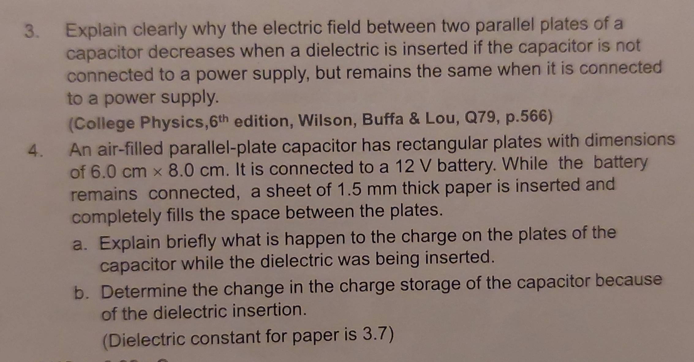 Explain clearly why the electric field between two parallel plates of a 
capacitor decreases when a dielectric is inserted if the capacitor is not 
connected to a power supply, but remains the same when it is connected 
to a power supply. 
(College Physics, 6^(th) edition, Wilson, Buffa & Lou, Q79, p.566) 
4. An air-filled parallel-plate capacitor has rectangular plates with dimensions 
of 6.0cm* 8.0cm. It is connected to a 12 V battery. While the battery 
remains connected, a sheet of 1.5 mm thick paper is inserted and 
completely fills the space between the plates. 
a. Explain briefly what is happen to the charge on the plates of the 
capacitor while the dielectric was being inserted. 
b. Determine the change in the charge storage of the capacitor because 
of the dielectric insertion. 
(Dielectric constant for paper is 3.7)