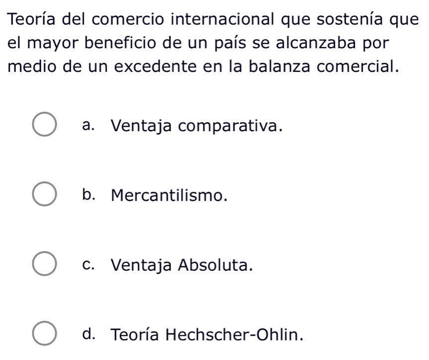 Teoría del comercio internacional que sostenía que
el mayor beneficio de un país se alcanzaba por
medio de un excedente en la balanza comercial.
a. Ventaja comparativa.
b. Mercantilismo.
c. Ventaja Absoluta.
d. Teoría Hechscher-Ohlin.