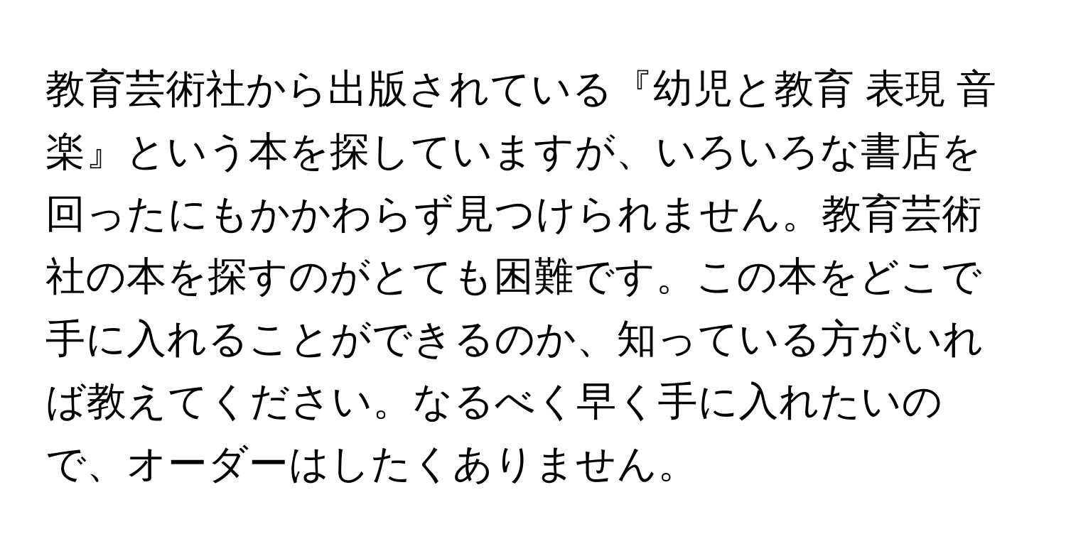 教育芸術社から出版されている『幼児と教育 表現 音楽』という本を探していますが、いろいろな書店を回ったにもかかわらず見つけられません。教育芸術社の本を探すのがとても困難です。この本をどこで手に入れることができるのか、知っている方がいれば教えてください。なるべく早く手に入れたいので、オーダーはしたくありません。