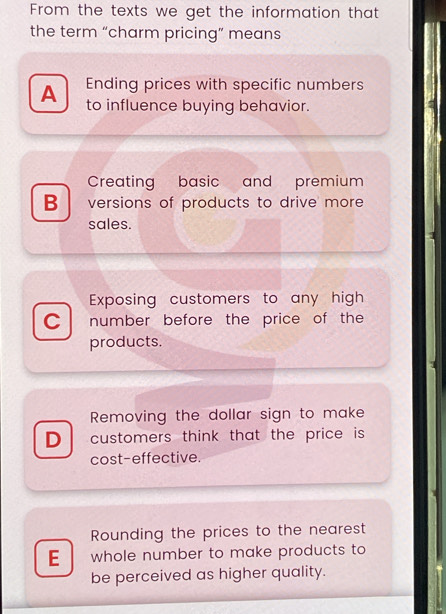 From the texts we get the information that
the term “charm pricing” means
Ending prices with specific numbers
A to influence buying behavior.
Creating basic and premium
B versions of products to drive more
sales.
Exposing customers to any high
C number before the price of the
products.
Removing the dollar sign to make
D customers think that the price is
cost-effective.
Rounding the prices to the nearest
E whole number to make products to
be perceived as higher quality.